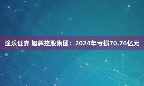 途乐证券 旭辉控股集团：2024年亏损70.76亿元