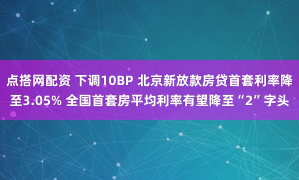 点搭网配资 下调10BP 北京新放款房贷首套利率降至3.05% 全国首套房平均利率有望降至“2”字头