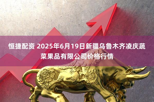 恒捷配资 2025年6月19日新疆乌鲁木齐凌庆蔬菜果品有限公司价格行情