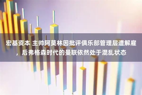 宏基资本 主帅阿莫林因批评俱乐部管理层遭解雇，后弗格森时代的曼联依然处于混乱状态