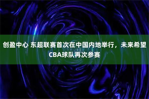 创盈中心 东超联赛首次在中国内地举行，未来希望CBA球队再次参赛