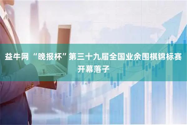 益牛网 “晚报杯”第三十九届全国业余围棋锦标赛开幕落子