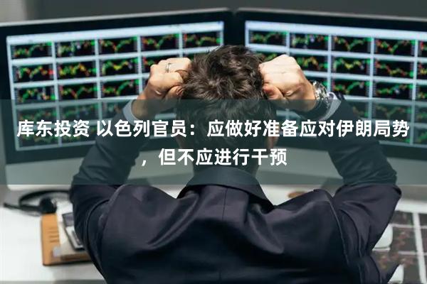 库东投资 以色列官员：应做好准备应对伊朗局势，但不应进行干预