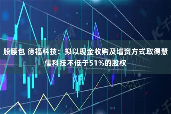 股腰包 德福科技：拟以现金收购及增资方式取得慧儒科技不低于51%的股权
