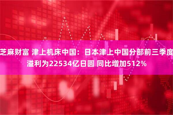 芝麻财富 津上机床中国：日本津上中国分部前三季度溢利为22534亿日圆 同比增加512%