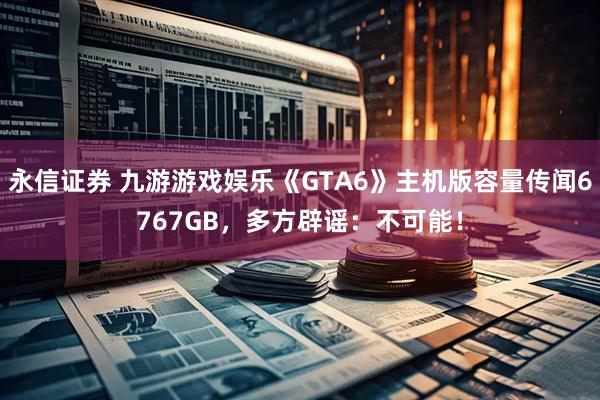 永信证券 九游游戏娱乐《GTA6》主机版容量传闻6767GB，多方辟谣：不可能！