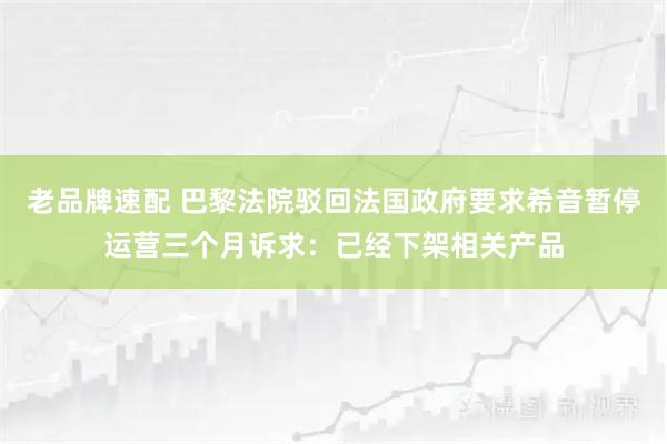 老品牌速配 巴黎法院驳回法国政府要求希音暂停运营三个月诉求：已经下架相关产品