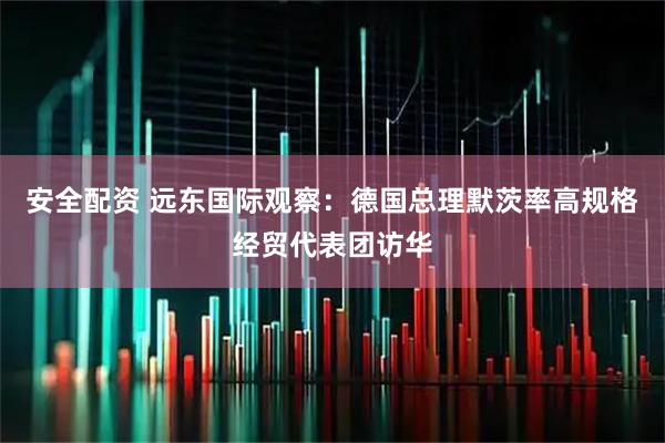 安全配资 远东国际观察：德国总理默茨率高规格经贸代表团访华