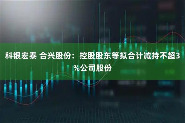 科银宏泰 合兴股份：控股股东等拟合计减持不超3%公司股份