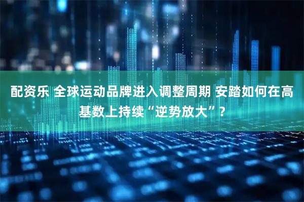 配资乐 全球运动品牌进入调整周期 安踏如何在高基数上持续“逆势放大”？