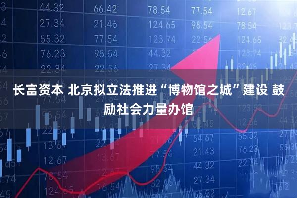 长富资本 北京拟立法推进“博物馆之城”建设 鼓励社会力量办馆