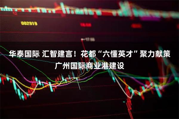 华泰国际 汇智建言！花都“六懂英才”聚力献策广州国际商业港建设