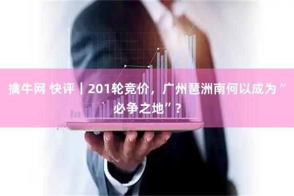 擒牛网 快评｜201轮竞价，广州琶洲南何以成为“必争之地”？